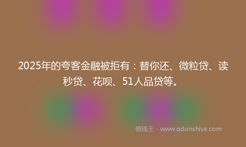 2025年的夸客金融被拒有：替你还、微粒贷、读秒贷、花呗、51人品贷等。