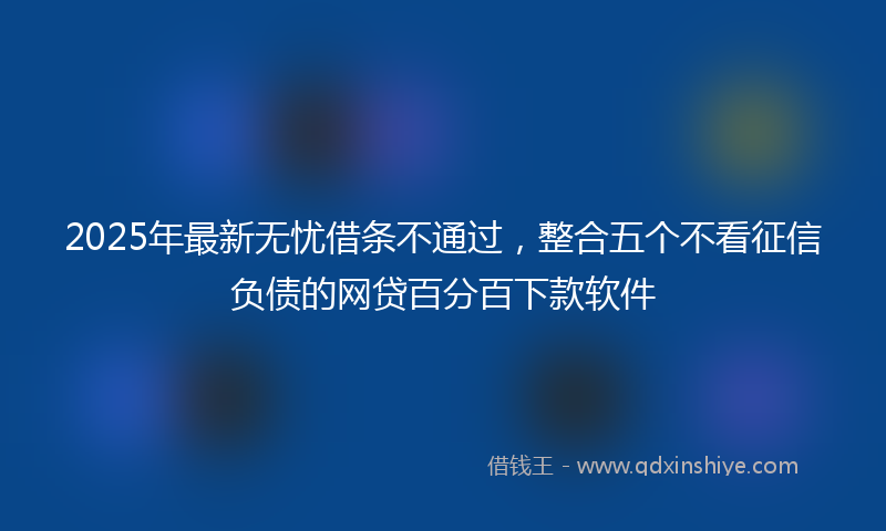 2025年最新无忧借条不通过，整合五个不看征信负债的网贷百分百下款软件