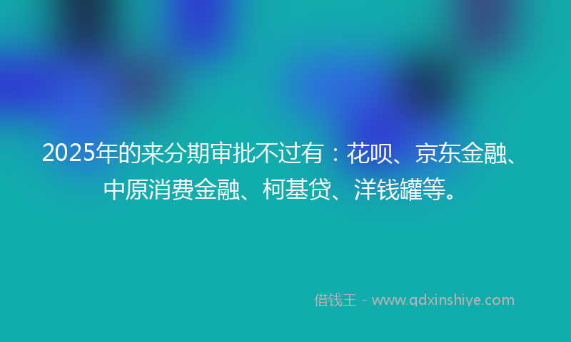 2025年的来分期审批不过有：花呗、京东金融、中原消费金融、柯基贷、洋钱罐等。