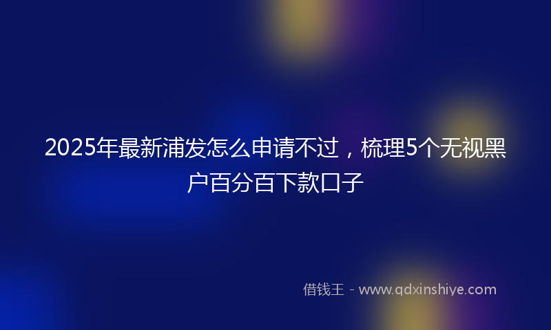 2025年最新浦发怎么申请不过，梳理5个无视黑户百分百下款口子