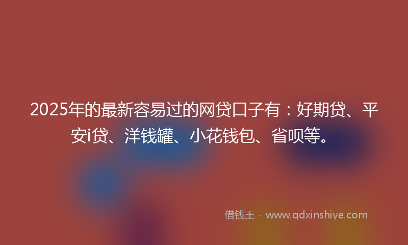 2025年的最新容易过的网贷口子有：好期贷、平安i贷、洋钱罐、小花钱包、省呗等。