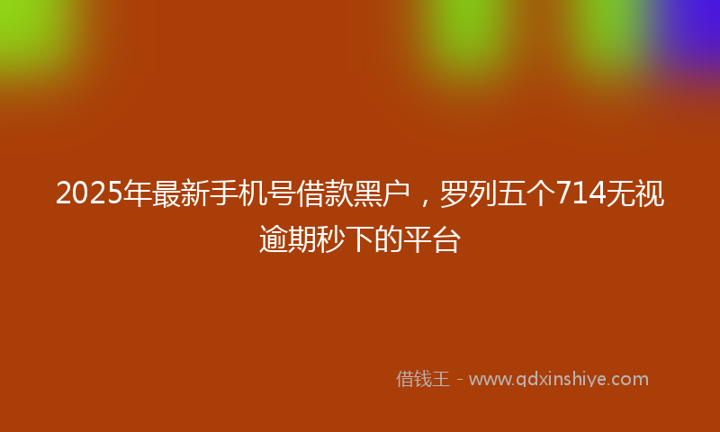 2025年最新手机号借款黑户，罗列五个714无视逾期秒下的平台