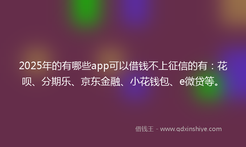 2025年的有哪些app可以借钱不上征信的有：花呗、分期乐、京东金融、小花钱包、e微贷等。