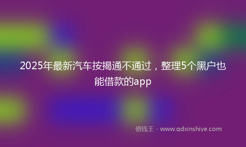 2025年最新汽车按揭通不通过，整理5个黑户也能借款的app