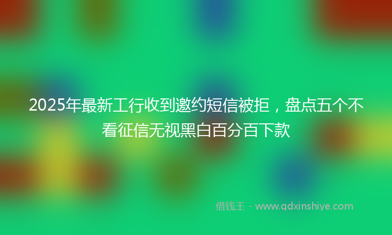 2025年最新工行收到邀约短信被拒，盘点五个不看征信无视黑白百分百下款