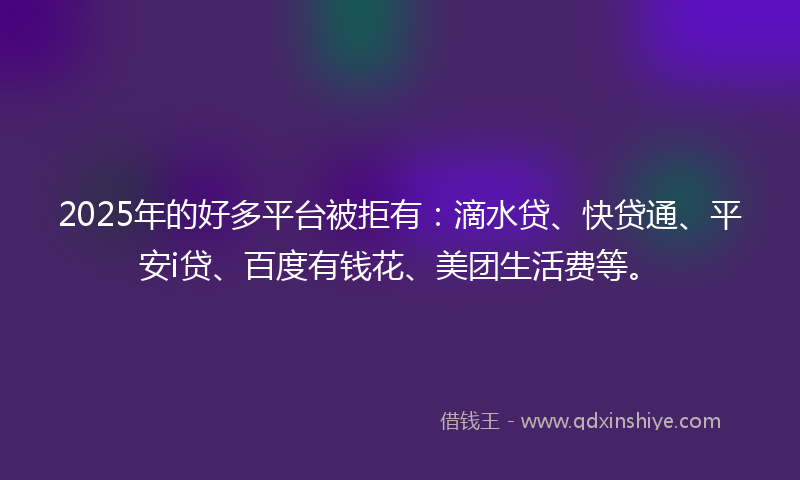 2025年的好多平台被拒有：滴水贷、快贷通、平安i贷、百度有钱花、美团生活费等。