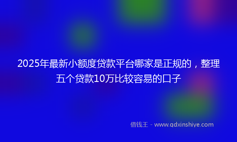 2025年最新小额度贷款平台哪家是正规的，整理五个贷款10万比较容易的口子