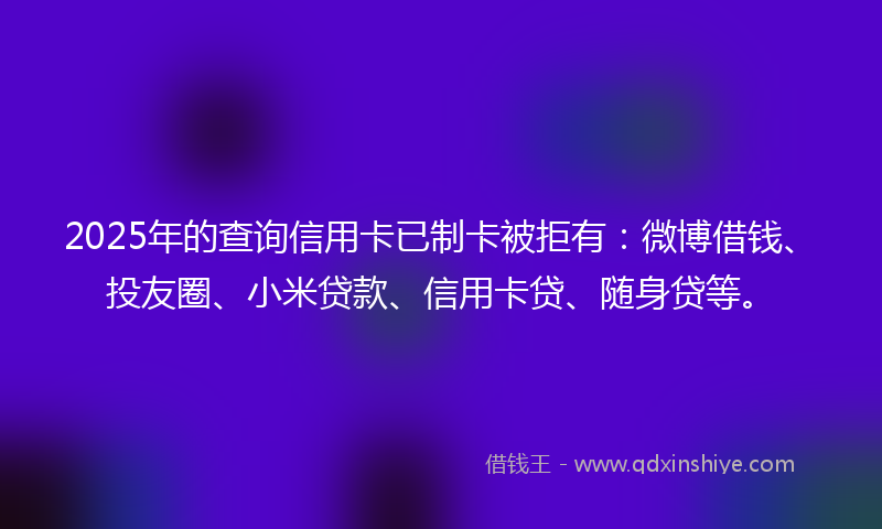 2025年的查询信用卡已制卡被拒有：微博借钱、投友圈、小米贷款、信用卡贷、随身贷等。
