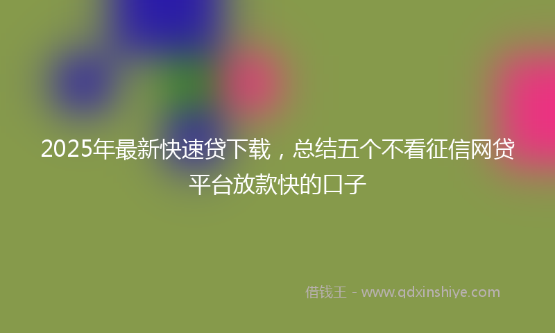 2025年最新快速贷下载，总结五个不看征信网贷平台放款快的口子