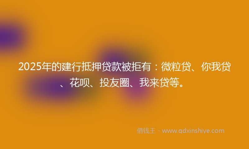 2025年的建行抵押贷款被拒有：微粒贷、你我贷、花呗、投友圈、我来贷等。