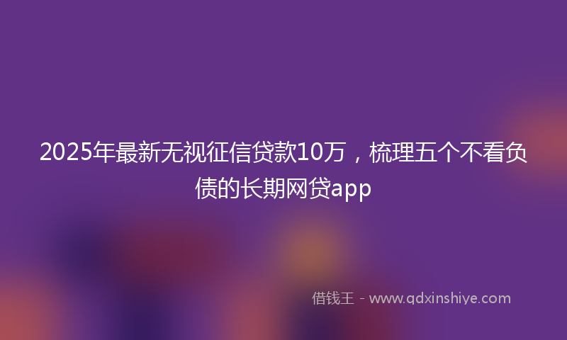 2025年最新无视征信贷款10万，梳理五个不看负债的长期网贷app