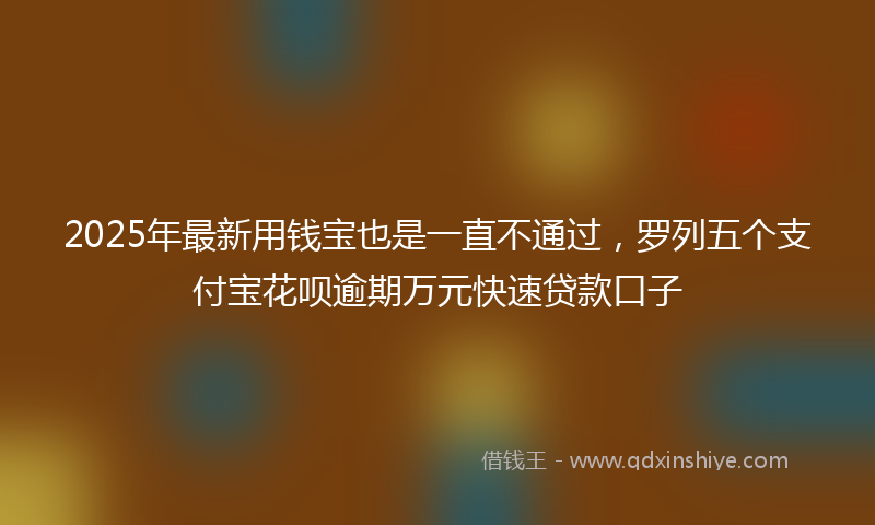 2025年最新用钱宝也是一直不通过，罗列五个支付宝花呗逾期万元快速贷款口子