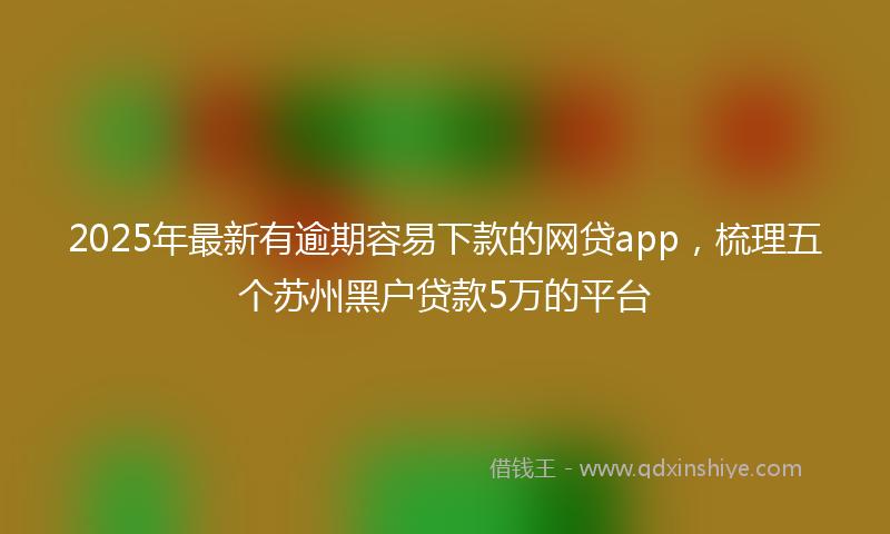 2025年最新有逾期容易下款的网贷app，梳理五个苏州黑户贷款5万的平台