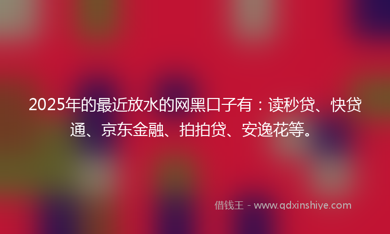 2025年的最近放水的网黑口子有：读秒贷、快贷通、京东金融、拍拍贷、安逸花等。
