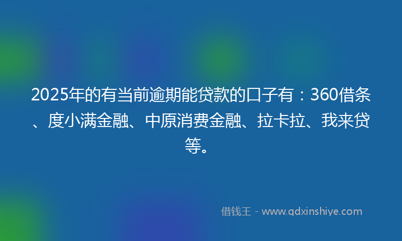 2025年的有当前逾期能贷款的口子有：360借条、度小满金融、中原消费金融、拉卡拉、我来贷等。