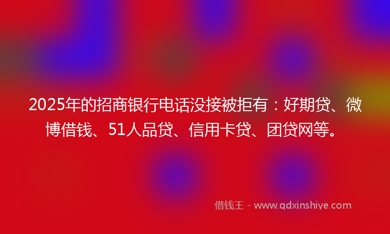 2025年的招商银行电话没接被拒有：好期贷、微博借钱、51人品贷、信用卡贷、团贷网等。