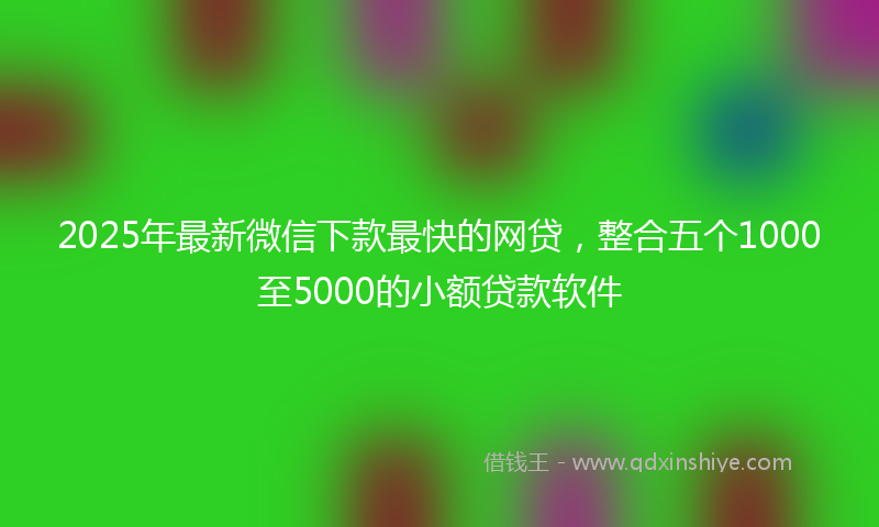 2025年最新微信下款最快的网贷，整合五个1000至5000的小额贷款软件
