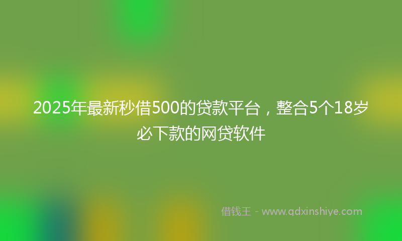 2025年最新秒借500的贷款平台，整合5个18岁必下款的网贷软件