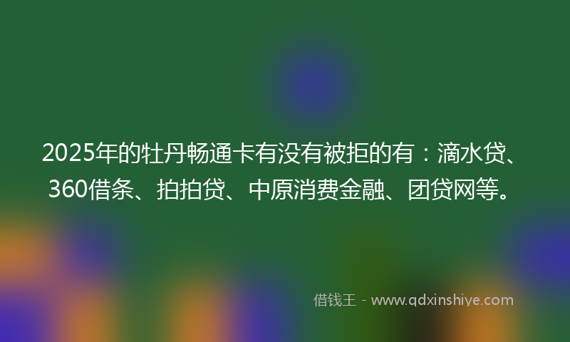 2025年的牡丹畅通卡有没有被拒的有：滴水贷、360借条、拍拍贷、中原消费金融、团贷网等。