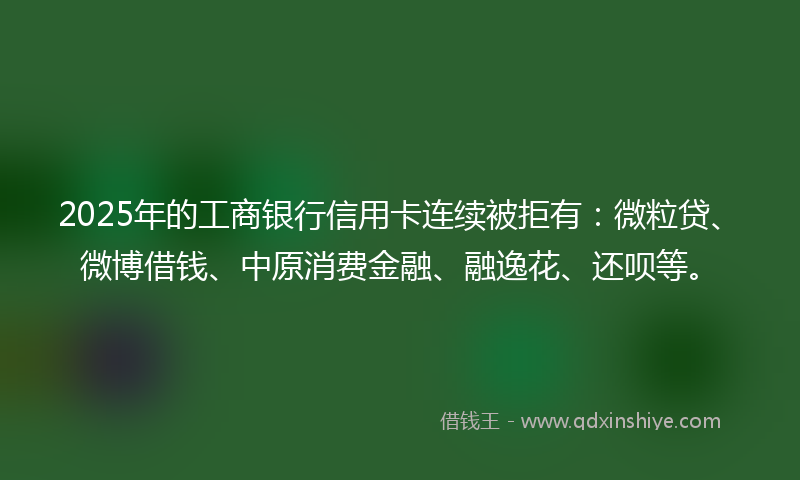 2025年的工商银行信用卡连续被拒有：微粒贷、微博借钱、中原消费金融、融逸花、还呗等。