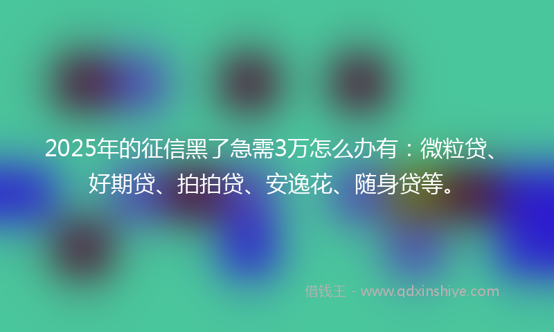 2025年的征信黑了急需3万怎么办有：微粒贷、好期贷、拍拍贷、安逸花、随身贷等。