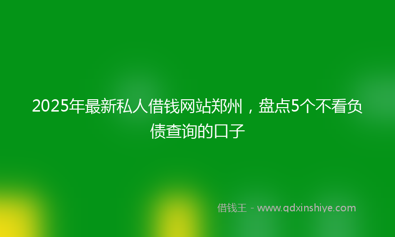 2025年最新私人借钱网站郑州，盘点5个不看负债查询的口子