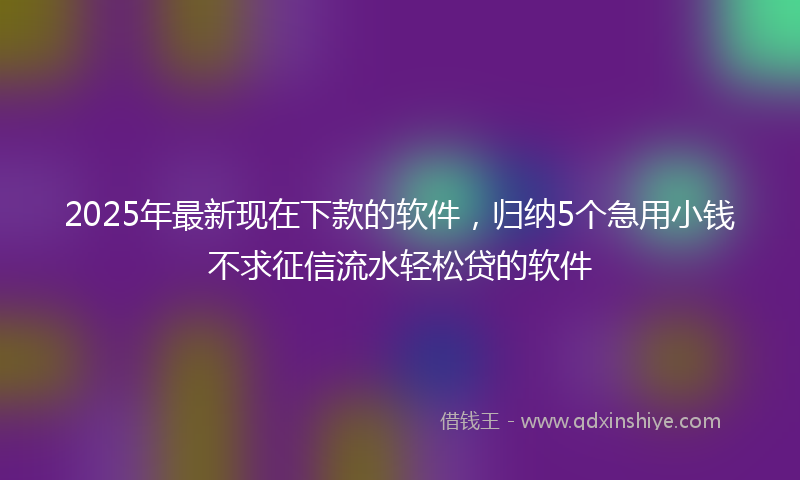 2025年最新现在下款的软件，归纳5个急用小钱不求征信流水轻松贷的软件