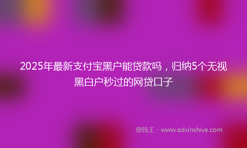 2025年最新支付宝黑户能贷款吗，归纳5个无视黑白户秒过的网贷口子