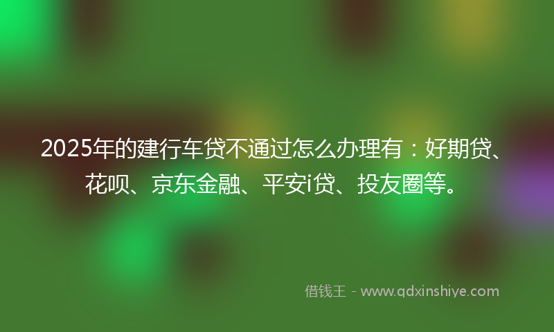 2025年的建行车贷不通过怎么办理有：好期贷、花呗、京东金融、平安i贷、投友圈等。