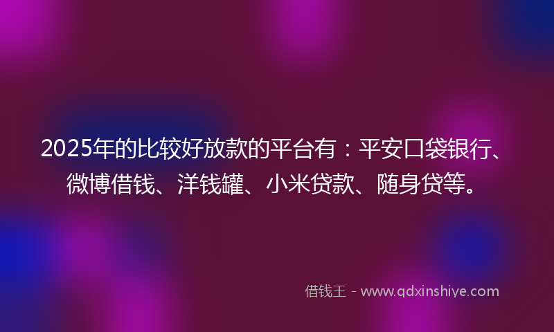 2025年的比较好放款的平台有：平安口袋银行、微博借钱、洋钱罐、小米贷款、随身贷等。