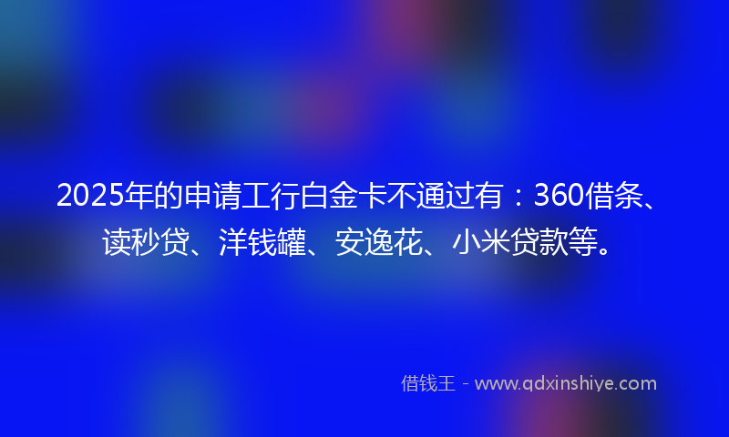 2025年的申请工行白金卡不通过有：360借条、读秒贷、洋钱罐、安逸花、小米贷款等。