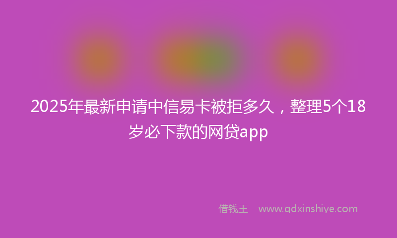 2025年最新申请中信易卡被拒多久，整理5个18岁必下款的网贷app