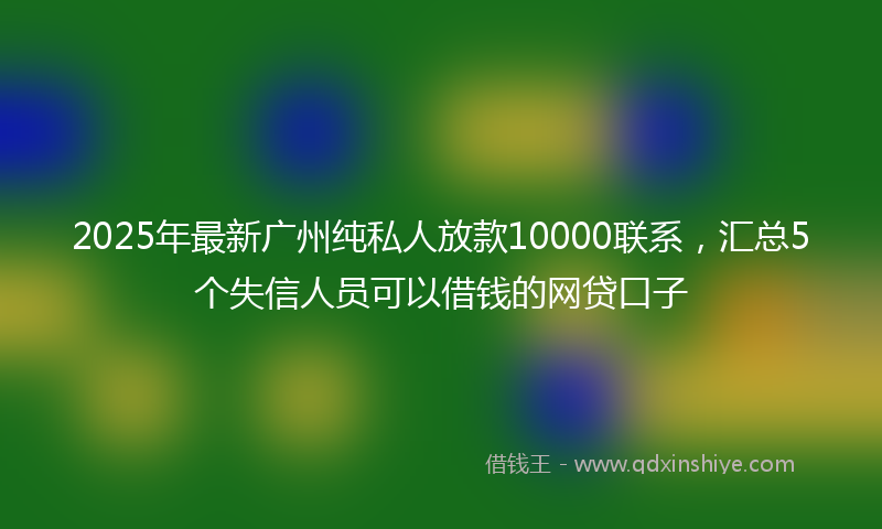 2025年最新广州纯私人放款10000联系，汇总5个失信人员可以借钱的网贷口子