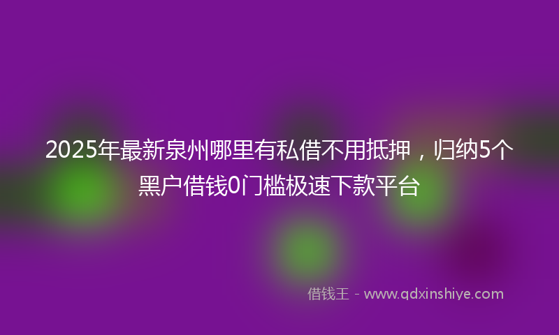 2025年最新泉州哪里有私借不用抵押，归纳5个黑户借钱0门槛极速下款平台
