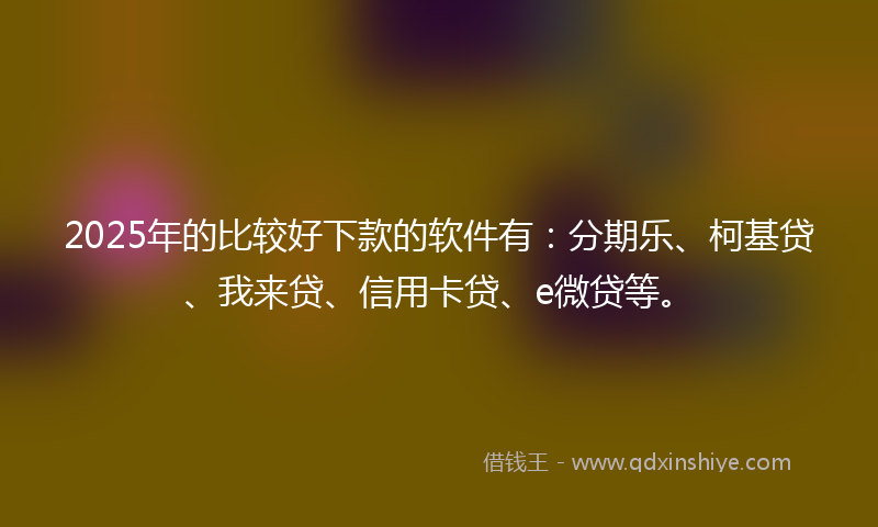 2025年的比较好下款的软件有：分期乐、柯基贷、我来贷、信用卡贷、e微贷等。