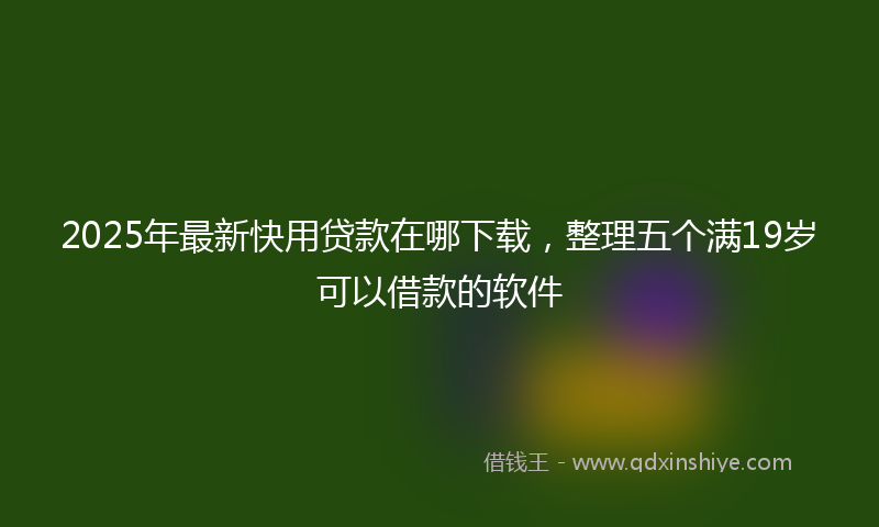 2025年最新快用贷款在哪下载，整理五个满19岁可以借款的软件