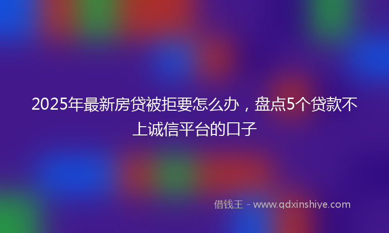 2025年最新房贷被拒要怎么办，盘点5个贷款不上诚信平台的口子