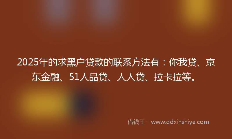 2025年的求黑户贷款的联系方法有：你我贷、京东金融、51人品贷、人人贷、拉卡拉等。