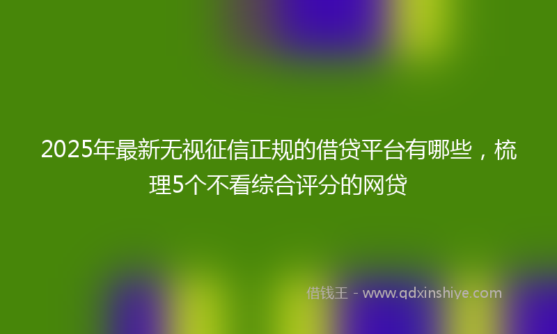 2025年最新无视征信正规的借贷平台有哪些，梳理5个不看综合评分的网贷