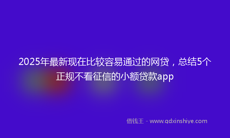 2025年最新现在比较容易通过的网贷，总结5个正规不看征信的小额贷款app