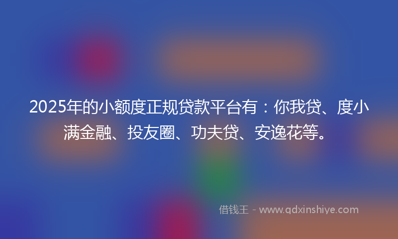 2025年的小额度正规贷款平台有：你我贷、度小满金融、投友圈、功夫贷、安逸花等。