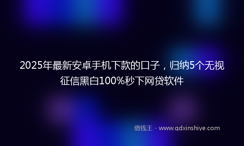 2025年最新安卓手机下款的口子，归纳5个无视征信黑白100%秒下网贷软件