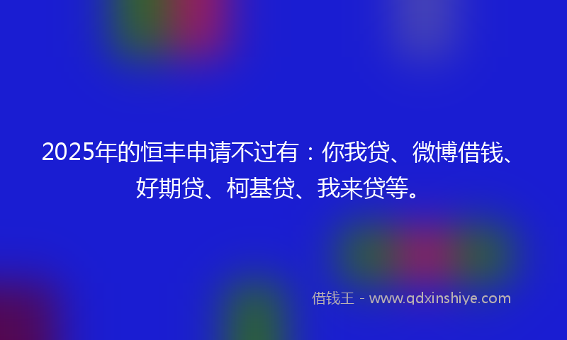 2025年的恒丰申请不过有：你我贷、微博借钱、好期贷、柯基贷、我来贷等。