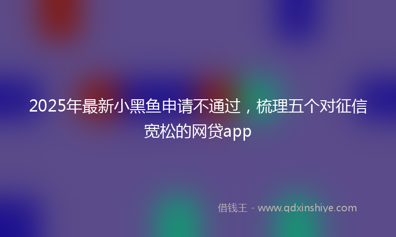 2025年最新小黑鱼申请不通过，梳理五个对征信宽松的网贷app