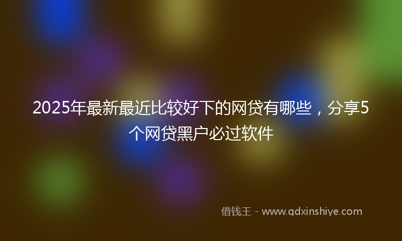 2025年最新最近比较好下的网贷有哪些，分享5个网贷黑户必过软件