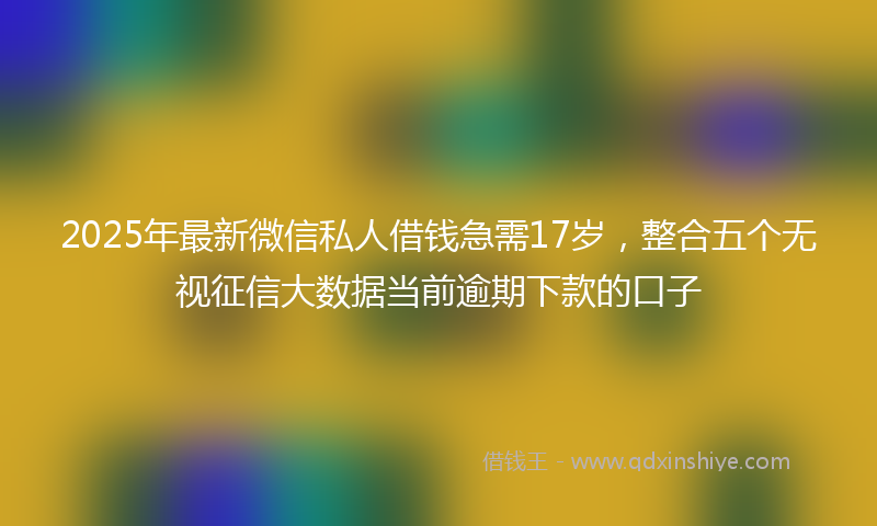 2025年最新微信私人借钱急需17岁，整合五个无视征信大数据当前逾期下款的口子
