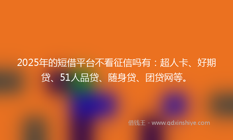 2025年的短借平台不看征信吗有：超人卡、好期贷、51人品贷、随身贷、团贷网等。