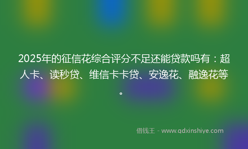 2025年的征信花综合评分不足还能贷款吗有：超人卡、读秒贷、维信卡卡贷、安逸花、融逸花等。