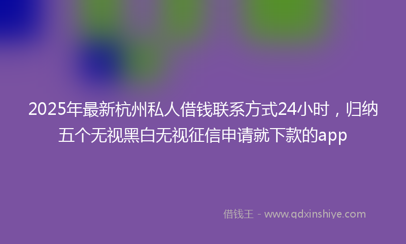 2025年最新杭州私人借钱联系方式24小时，归纳五个无视黑白无视征信申请就下款的app