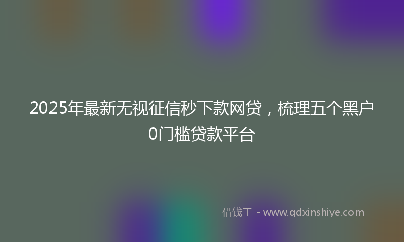 2025年最新无视征信秒下款网贷，梳理五个黑户0门槛贷款平台